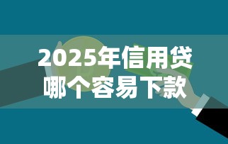 2025年信用贷哪个容易下款：梳理五个长期贷款平台