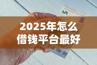 2025年怎么借钱平台最好，整理五个贷款平台好下款