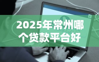 2025年常州哪个贷款平台好下款，整合五个贷款平台容易下款