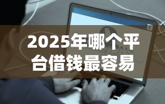 2025年哪个平台借钱最容易：试试这五个门槛低易下款平台