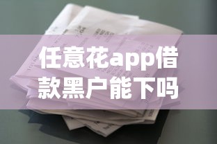 任意花app借款黑户能下吗可靠吗？实测避坑指南