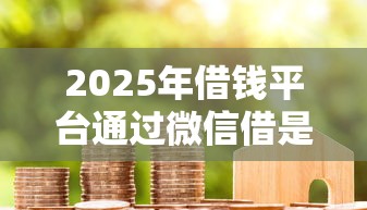 2025年借钱平台通过微信借是真的吗：整合5个征信花贷款平台好下款