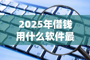 2025年借钱用什么软件最好用，看看这5个借钱靠谱的平台