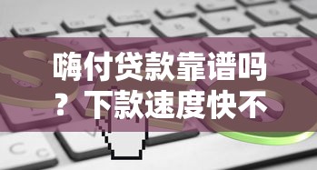 嗨付贷款靠谱吗？下款速度快不？实测分析+避坑指南