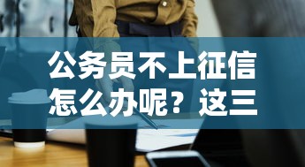 公务员不上征信怎么办呢？这三招帮你解决贷款难题