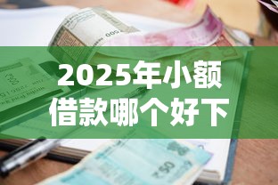 2025年小额借款哪个好下款：整合五个容易下款的网贷平台