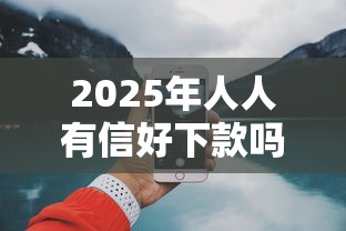 2025年人人有信好下款吗：整合五个微信上正规借钱平台