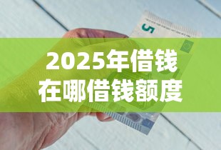 2025年借钱在哪借钱额度？罗列五个现在平台好借钱