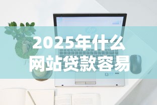 2025年什么网站贷款容易下款？梳理五个网贷平台容易下款