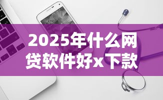 2025年什么网贷软件好x下款？试试这五个那些平台可以借钱