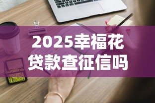 2025幸福花贷款查征信吗？到底查不查？申请前必知的5个细节