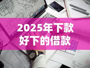 2025年下款好下的借款平台，看看这五个靠谱网贷平台