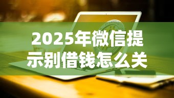 2025年微信提示别借钱怎么关闭，罗列五个网贷平台哪些比较正规