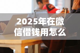 2025年在微信借钱用怎么借？梳理五个哪些借钱平台靠谱