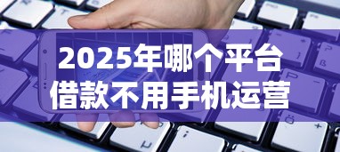 2025年哪个平台借款不用手机运营商，分享五个网贷平台怎么注销