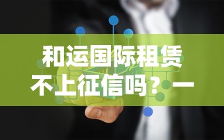 和运国际租赁不上征信吗？一文揭秘租赁贷款审核真相