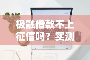 极融借款不上征信吗？实测后发现这几个细节要注意