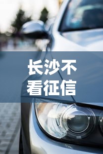 长沙不看征信买车新政策解读：普通人也能轻松贷款购车？