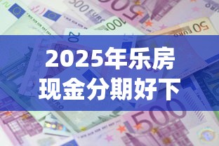 2025年乐房现金分期好下款吗？罗列五个2025最新贷款app