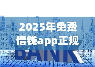 2025年免费借钱app正规平台：梳理5个十大良心贷款平台利息低