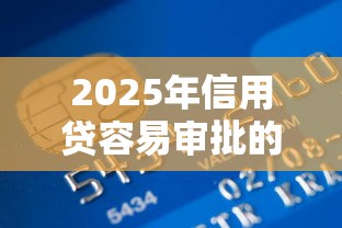 2025年信用贷容易审批的银行是哪个，整合5个贷款10万比较容易的平台