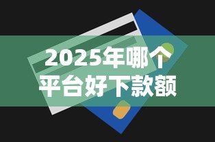 2025年哪个平台好下款额度高点？罗列五个十七岁可以贷款的平台