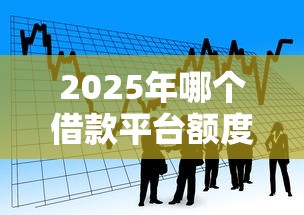 2025年哪个借款平台额度高：推荐5个小额贷款平台推荐