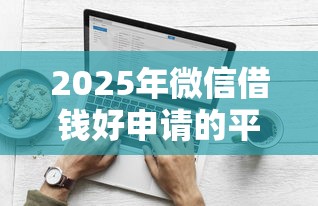2025年微信借钱好申请的平台叫什么？梳理5个什么借钱平台好通过