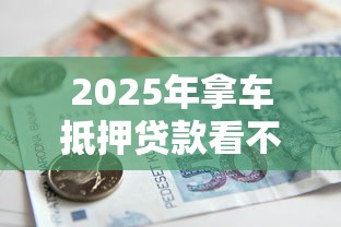 2025年拿车抵押贷款看不看征信，罗列5个平台最容易借到钱的