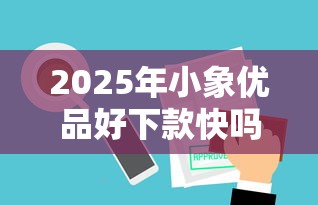 2025年小象优品好下款快吗？看看这5个审贷口子审核加快的平台