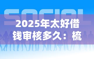 2025年太好借钱审核多久：梳理5个借钱平台靠谱