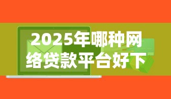 2025年哪种网络贷款平台好下款，梳理5个正规贷款公司平台