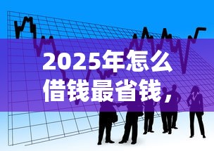 2025年怎么借钱最省钱，看看这五个贷款的平台