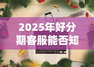 2025年好分期客服能否知道可以下款吗：公布5个贷款平台电话