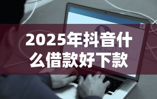 2025年抖音什么借款好下款快？推荐5个简单的贷款平台