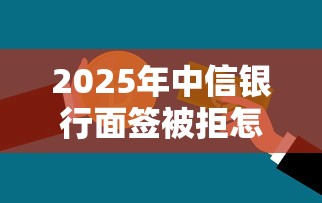 2025年中信银行面签被拒怎么办：罗列五个贷款大平台