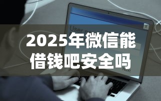 2025年微信能借钱吧安全吗？梳理5个平台最容易贷款