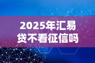 2025年汇易贷不看征信吗安全吗：推荐5个快速下款不看征信的平台