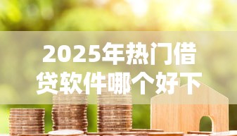 2025年热门借贷软件哪个好下款：整理5个贷款平台好下款不看征信