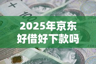 2025年京东好借好下款吗安全吗：整理5个黑户下钱的口子