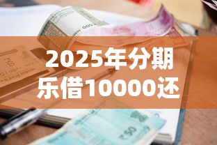 2025年分期乐借10000还多少：整理五个个人小额贷款平台