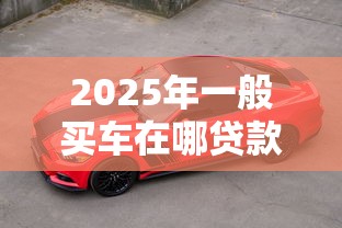 2025年一般买车在哪贷款好下款，试试这5个60到65借款平台