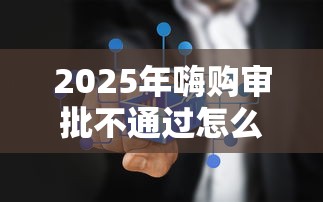 2025年嗨购审批不通过怎么办：公布5个保单贷款平台