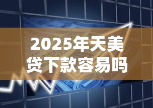 2025年天美贷下款容易吗：整合五个大学生贷款平台