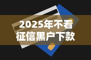 2025年不看征信黑户下款口子？整合五个无视一切包下款的贷款