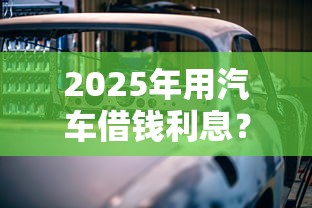 2025年用汽车借钱利息？整理五个能下款的网贷平台