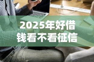2025年好借钱看不看征信：梳理5个17岁能贷款的平台