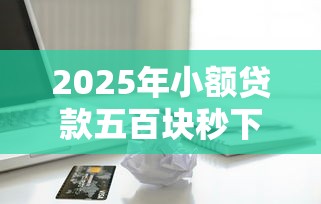 2025年小额贷款五百块秒下款？推荐五个正规苹果id贷口子