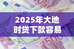 2025年大地时贷下款容易吗：推荐5个贷款平台利息低好通过