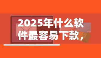 2025年什么软件最容易下款，梳理五个快速小额贷款平台